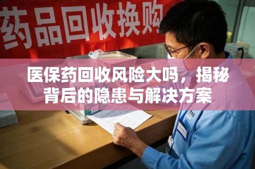 昆明医保药回收风险大吗，揭秘背后的隐患与解决方案