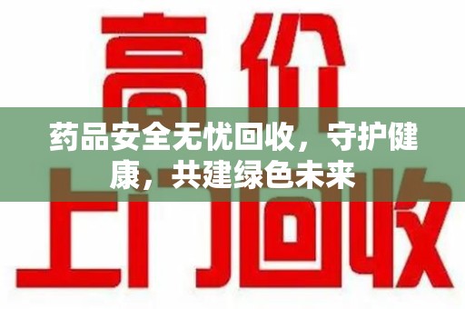 昆明药品安全无忧回收，守护健康，共建绿色未来
