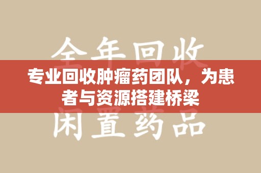 昆明专业回收肿瘤药团队，为患者与资源搭建桥梁