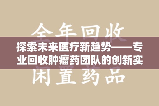 昆明探索未来医疗新趋势——专业回收肿瘤药团队的创新实践与社会价值