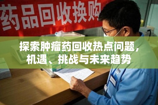 昆明探索肿瘤药回收热点问题，机遇、挑战与未来趋势