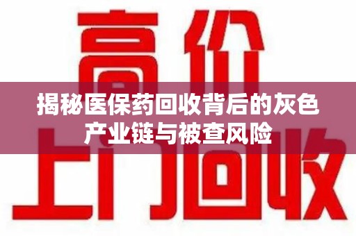 昆明揭秘医保药回收背后的灰色产业链与被查风险