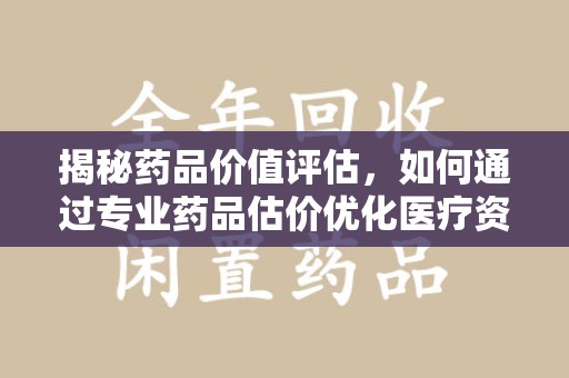 昆明揭秘药品价值评估，如何通过专业药品估价优化医疗资源分配