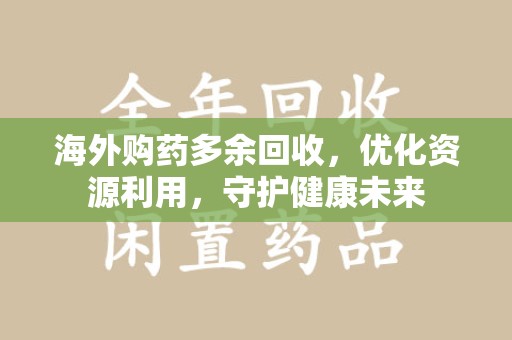 昆明海外购药多余回收，优化资源利用，守护健康未来