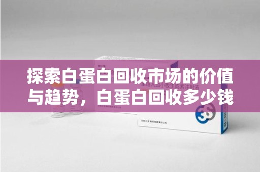 昆明探索白蛋白回收市场的价值与趋势，白蛋白回收多少钱不再是个谜