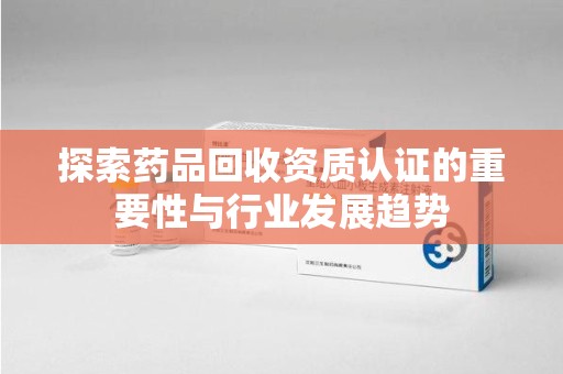 昆明探索药品回收资质认证的重要性与行业发展趋势