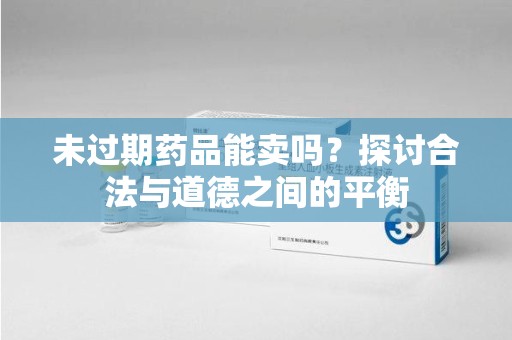 昆明未过期药品能卖吗？探讨合法与道德之间的平衡
