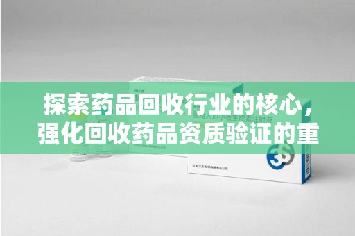 昆明探索药品回收行业的核心，强化回收药品资质验证的重要性