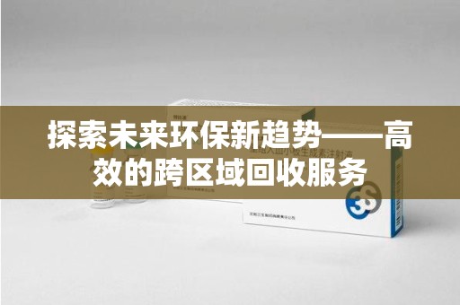 昆明探索未来环保新趋势——高效的跨区域回收服务
