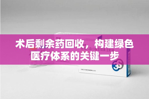 昆明术后剩余药回收，构建绿色医疗体系的关键一步