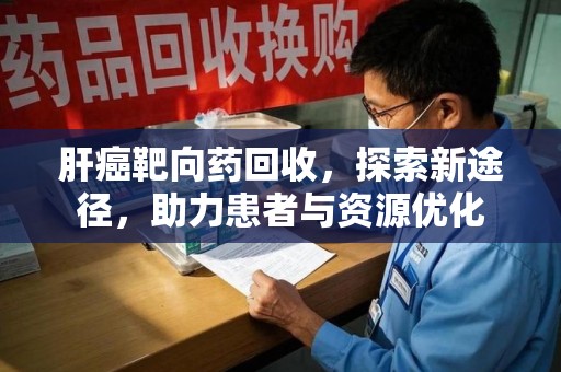 昆明肝癌靶向药回收，探索新途径，助力患者与资源优化