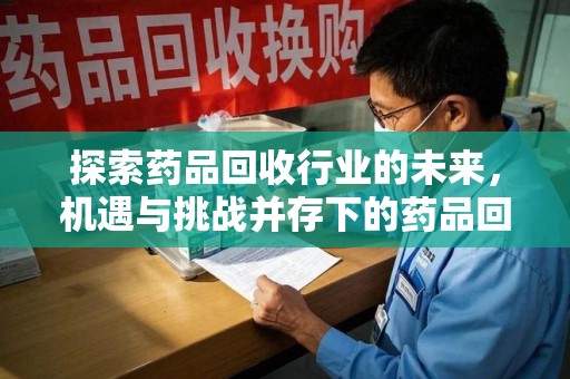 昆明探索药品回收行业的未来，机遇与挑战并存下的药品回收行业监管之道