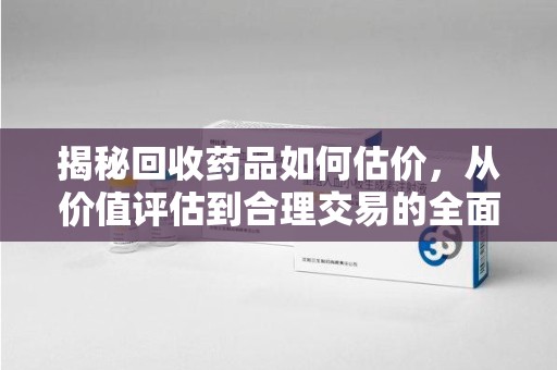 昆明揭秘回收药品如何估价，从价值评估到合理交易的全面解析