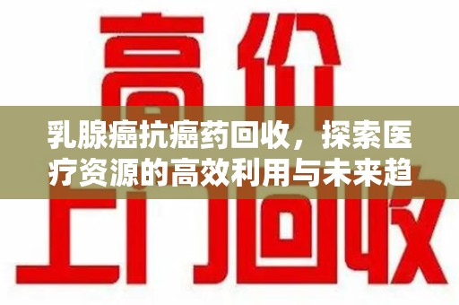 昆明乳腺癌抗癌药回收，探索医疗资源的高效利用与未来趋势