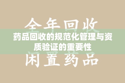 昆明药品回收的规范化管理与资质验证的重要性