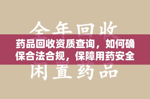 昆明药品回收资质查询，如何确保合法合规，保障用药安全