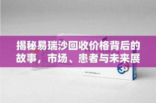 昆明揭秘易瑞沙回收价格背后的故事，市场、患者与未来展望