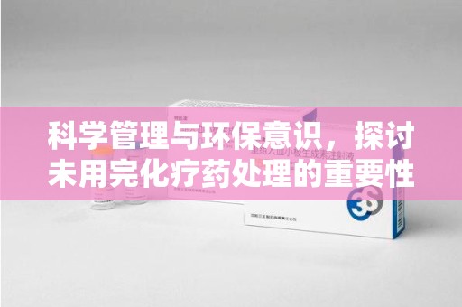 昆明科学管理与环保意识，探讨未用完化疗药处理的重要性