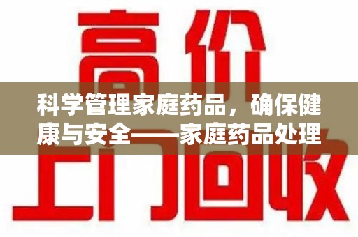 昆明科学管理家庭药品，确保健康与安全——家庭药品处理建议指南